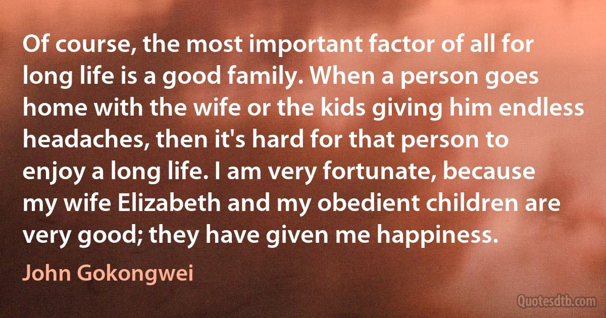 Of course, the most important factor of all for long life is a good family. When a person goes home with the wife or the kids giving him endless headaches, then it's hard for that person to enjoy a long life. I am very fortunate, because my wife Elizabeth and my obedient children are very good; they have given me happiness. (John Gokongwei)