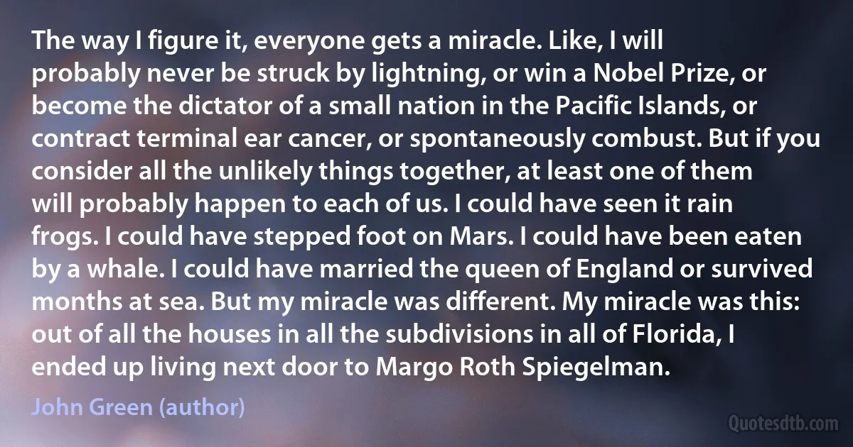 The way I figure it, everyone gets a miracle. Like, I will probably never be struck by lightning, or win a Nobel Prize, or become the dictator of a small nation in the Pacific Islands, or contract terminal ear cancer, or spontaneously combust. But if you consider all the unlikely things together, at least one of them will probably happen to each of us. I could have seen it rain frogs. I could have stepped foot on Mars. I could have been eaten by a whale. I could have married the queen of England or survived months at sea. But my miracle was different. My miracle was this: out of all the houses in all the subdivisions in all of Florida, I ended up living next door to Margo Roth Spiegelman. (John Green (author))