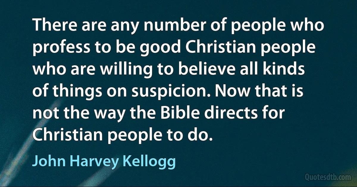 There are any number of people who profess to be good Christian people who are willing to believe all kinds of things on suspicion. Now that is not the way the Bible directs for Christian people to do. (John Harvey Kellogg)