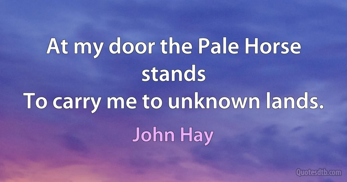 At my door the Pale Horse stands
To carry me to unknown lands. (John Hay)