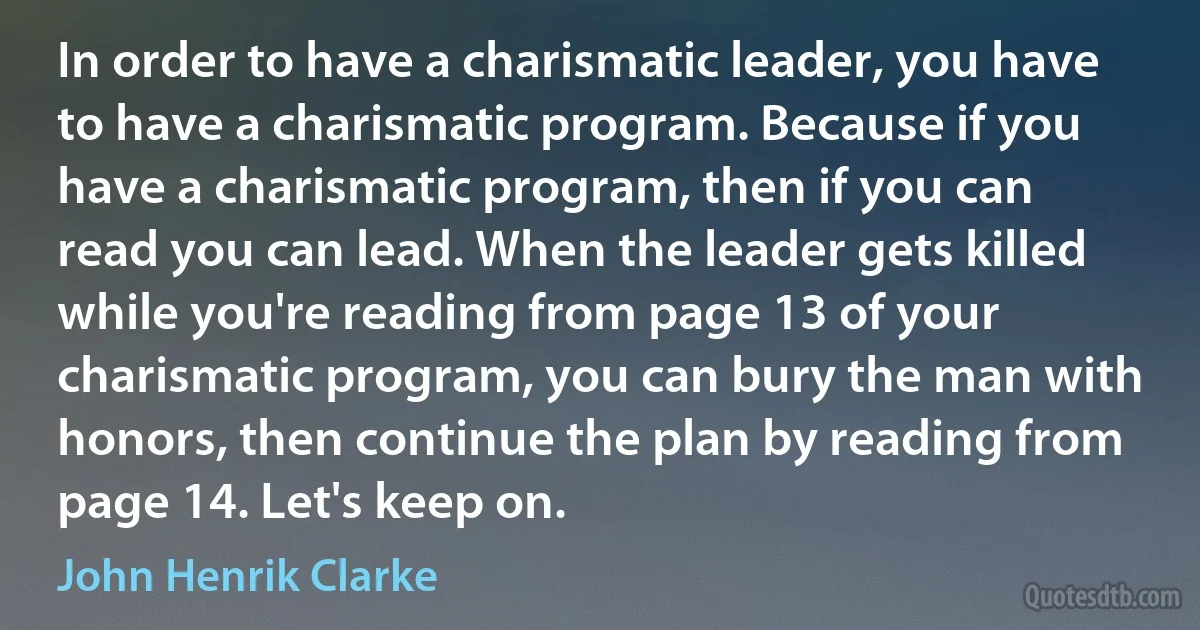 In order to have a charismatic leader, you have to have a charismatic program. Because if you have a charismatic program, then if you can read you can lead. When the leader gets killed while you're reading from page 13 of your charismatic program, you can bury the man with honors, then continue the plan by reading from page 14. Let's keep on. (John Henrik Clarke)