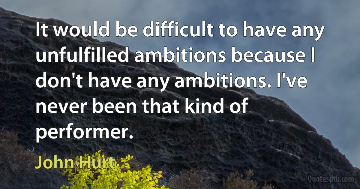 It would be difficult to have any unfulfilled ambitions because I don't have any ambitions. I've never been that kind of performer. (John Hurt)