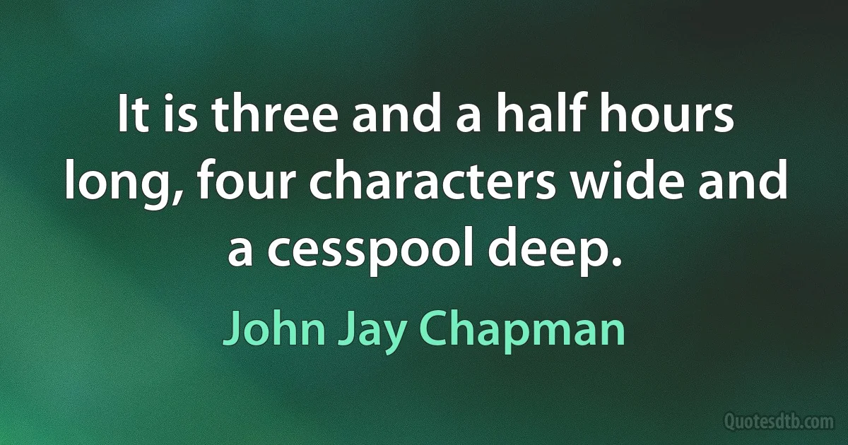 It is three and a half hours long, four characters wide and a cesspool deep. (John Jay Chapman)