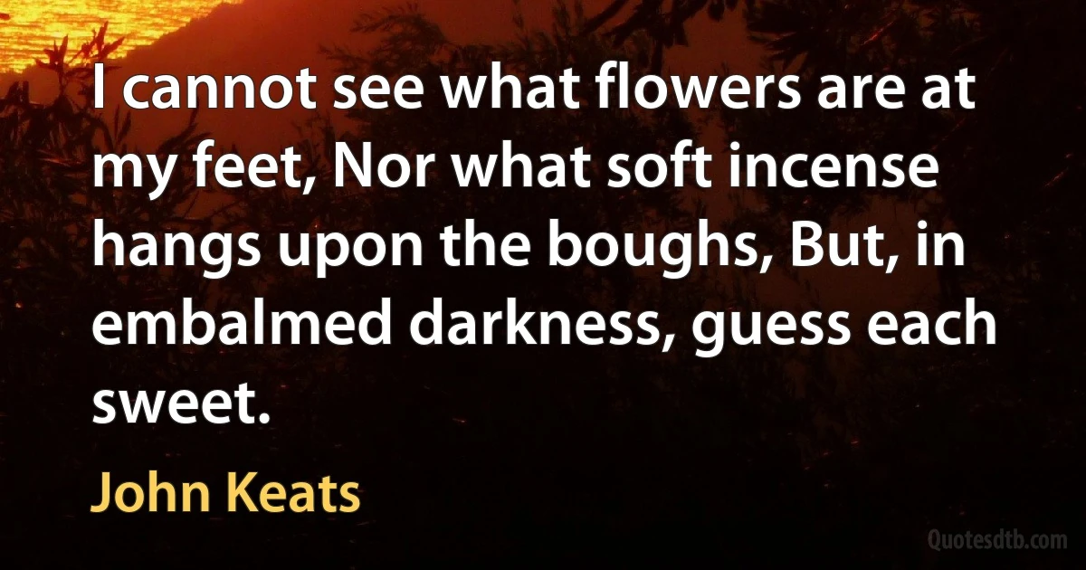 I cannot see what flowers are at my feet, Nor what soft incense hangs upon the boughs, But, in embalmed darkness, guess each sweet. (John Keats)