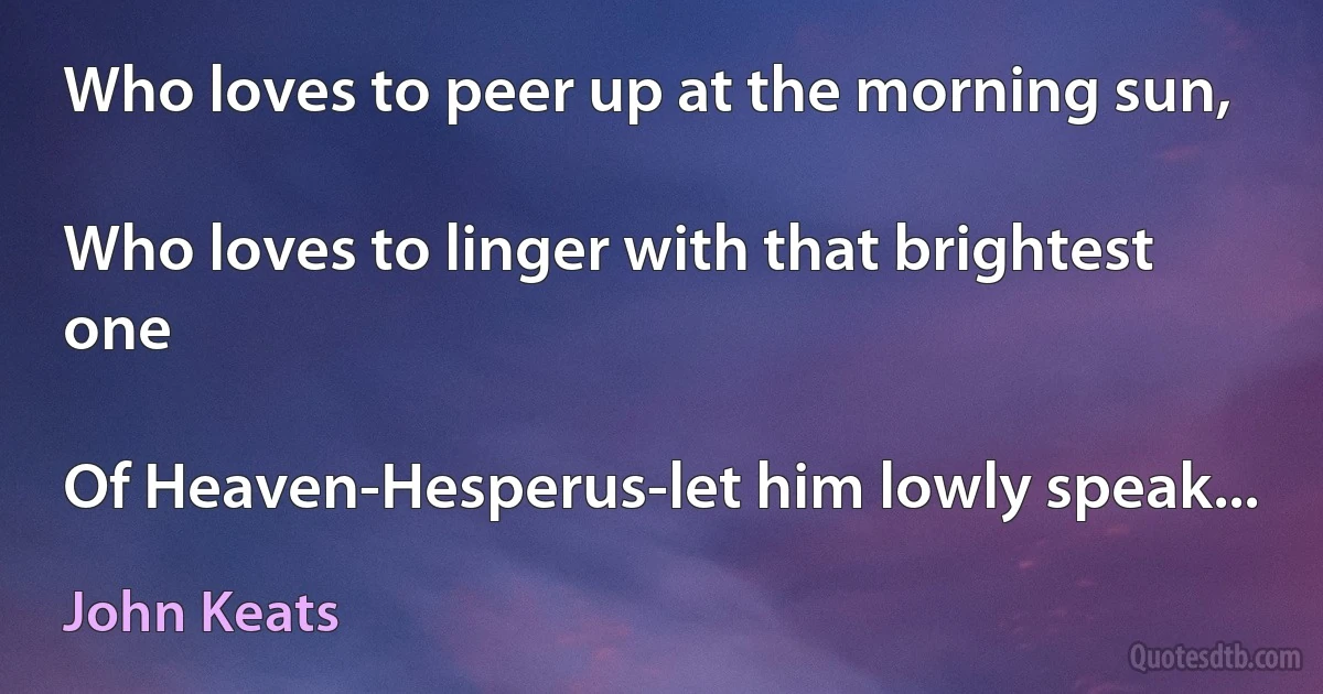 Who loves to peer up at the morning sun,

Who loves to linger with that brightest one

Of Heaven-Hesperus-let him lowly speak... (John Keats)