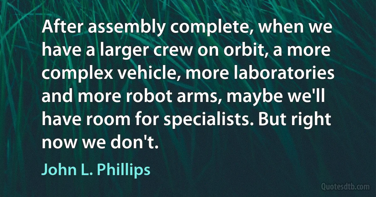 After assembly complete, when we have a larger crew on orbit, a more complex vehicle, more laboratories and more robot arms, maybe we'll have room for specialists. But right now we don't. (John L. Phillips)