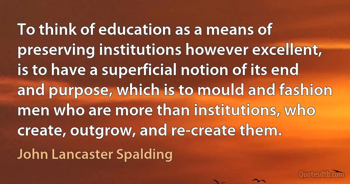 To think of education as a means of preserving institutions however excellent, is to have a superficial notion of its end and purpose, which is to mould and fashion men who are more than institutions, who create, outgrow, and re-create them. (John Lancaster Spalding)