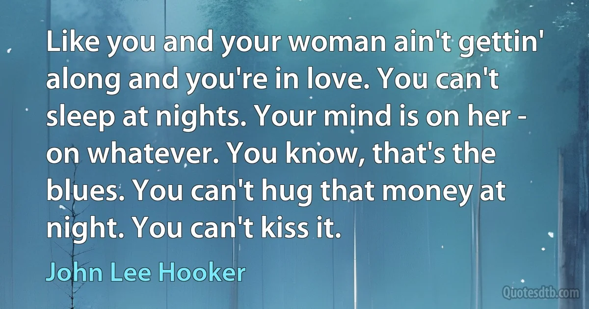 Like you and your woman ain't gettin' along and you're in love. You can't sleep at nights. Your mind is on her - on whatever. You know, that's the blues. You can't hug that money at night. You can't kiss it. (John Lee Hooker)