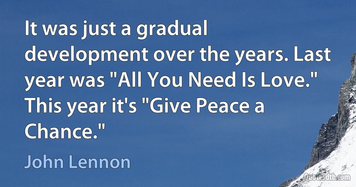 It was just a gradual development over the years. Last year was "All You Need Is Love." This year it's "Give Peace a Chance." (John Lennon)