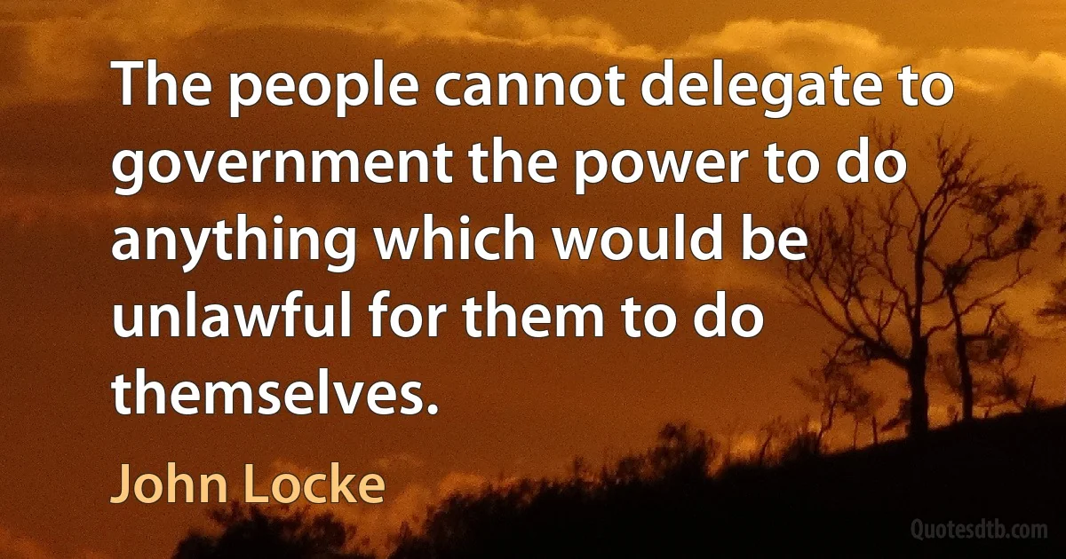 The people cannot delegate to government the power to do anything which would be unlawful for them to do themselves. (John Locke)