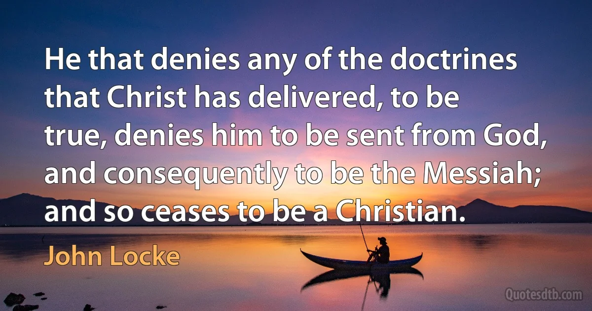 He that denies any of the doctrines that Christ has delivered, to be true, denies him to be sent from God, and consequently to be the Messiah; and so ceases to be a Christian. (John Locke)