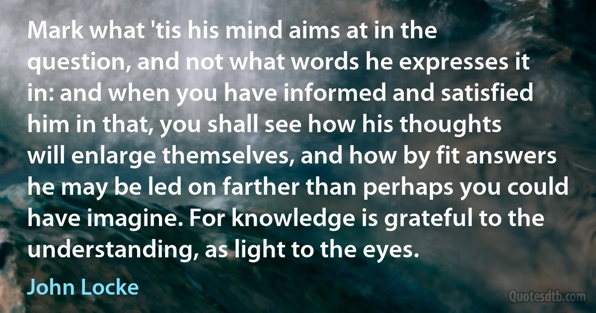 Mark what 'tis his mind aims at in the question, and not what words he expresses it in: and when you have informed and satisfied him in that, you shall see how his thoughts will enlarge themselves, and how by fit answers he may be led on farther than perhaps you could have imagine. For knowledge is grateful to the understanding, as light to the eyes. (John Locke)