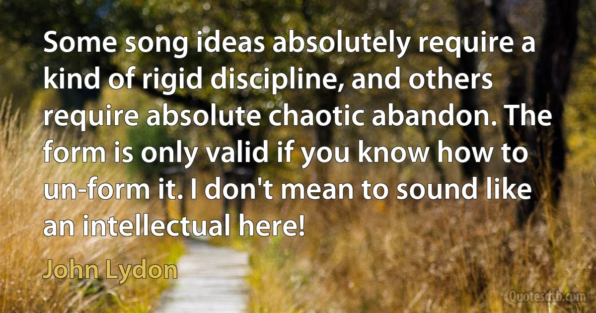 Some song ideas absolutely require a kind of rigid discipline, and others require absolute chaotic abandon. The form is only valid if you know how to un-form it. I don't mean to sound like an intellectual here! (John Lydon)