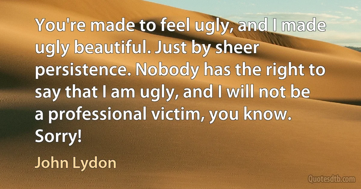 You're made to feel ugly, and I made ugly beautiful. Just by sheer persistence. Nobody has the right to say that I am ugly, and I will not be a professional victim, you know. Sorry! (John Lydon)