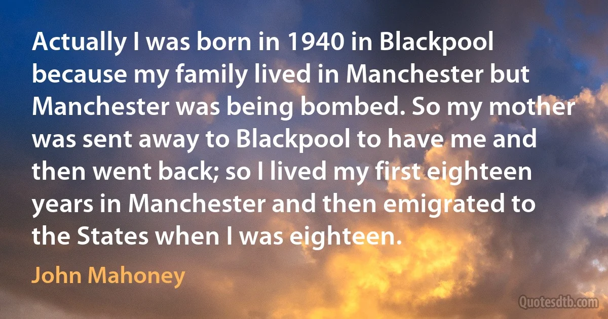 Actually I was born in 1940 in Blackpool because my family lived in Manchester but Manchester was being bombed. So my mother was sent away to Blackpool to have me and then went back; so I lived my first eighteen years in Manchester and then emigrated to the States when I was eighteen. (John Mahoney)