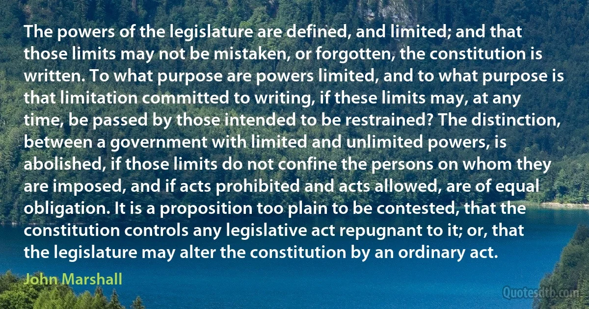 The powers of the legislature are defined, and limited; and that those limits may not be mistaken, or forgotten, the constitution is written. To what purpose are powers limited, and to what purpose is that limitation committed to writing, if these limits may, at any time, be passed by those intended to be restrained? The distinction, between a government with limited and unlimited powers, is abolished, if those limits do not confine the persons on whom they are imposed, and if acts prohibited and acts allowed, are of equal obligation. It is a proposition too plain to be contested, that the constitution controls any legislative act repugnant to it; or, that the legislature may alter the constitution by an ordinary act. (John Marshall)