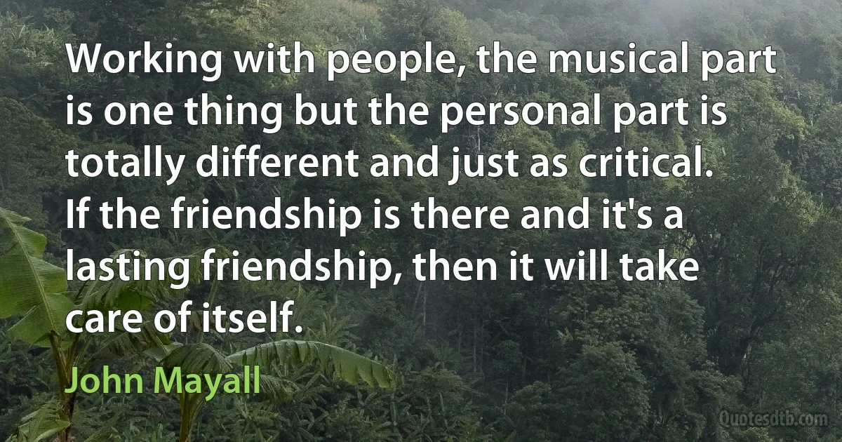 Working with people, the musical part is one thing but the personal part is totally different and just as critical. If the friendship is there and it's a lasting friendship, then it will take care of itself. (John Mayall)