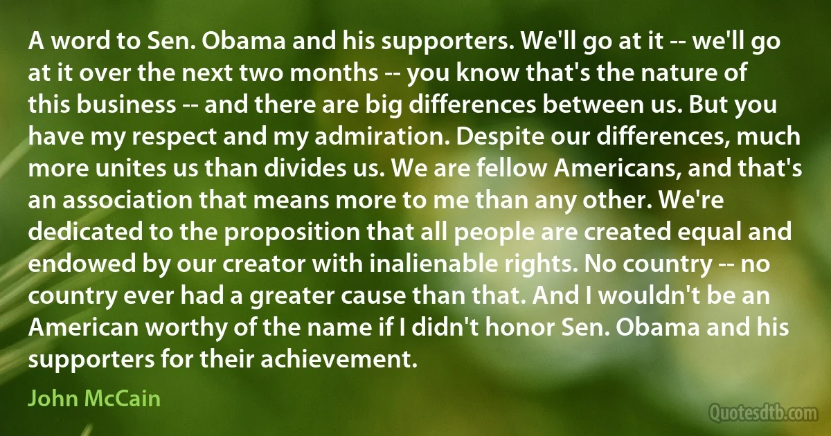 A word to Sen. Obama and his supporters. We'll go at it -- we'll go at it over the next two months -- you know that's the nature of this business -- and there are big differences between us. But you have my respect and my admiration. Despite our differences, much more unites us than divides us. We are fellow Americans, and that's an association that means more to me than any other. We're dedicated to the proposition that all people are created equal and endowed by our creator with inalienable rights. No country -- no country ever had a greater cause than that. And I wouldn't be an American worthy of the name if I didn't honor Sen. Obama and his supporters for their achievement. (John McCain)