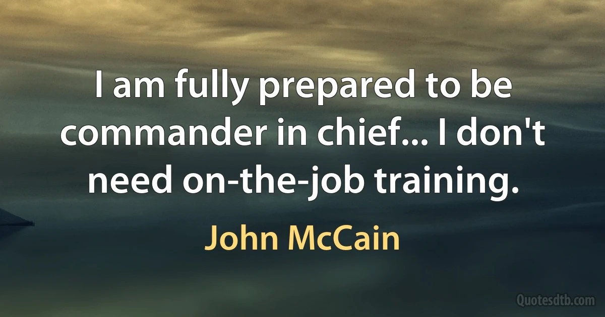 I am fully prepared to be commander in chief... I don't need on-the-job training. (John McCain)