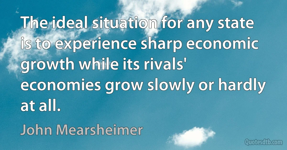 The ideal situation for any state is to experience sharp economic growth while its rivals' economies grow slowly or hardly at all. (John Mearsheimer)