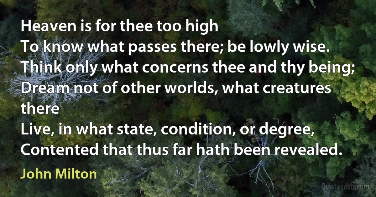 Heaven is for thee too high
To know what passes there; be lowly wise.
Think only what concerns thee and thy being;
Dream not of other worlds, what creatures there
Live, in what state, condition, or degree,
Contented that thus far hath been revealed. (John Milton)