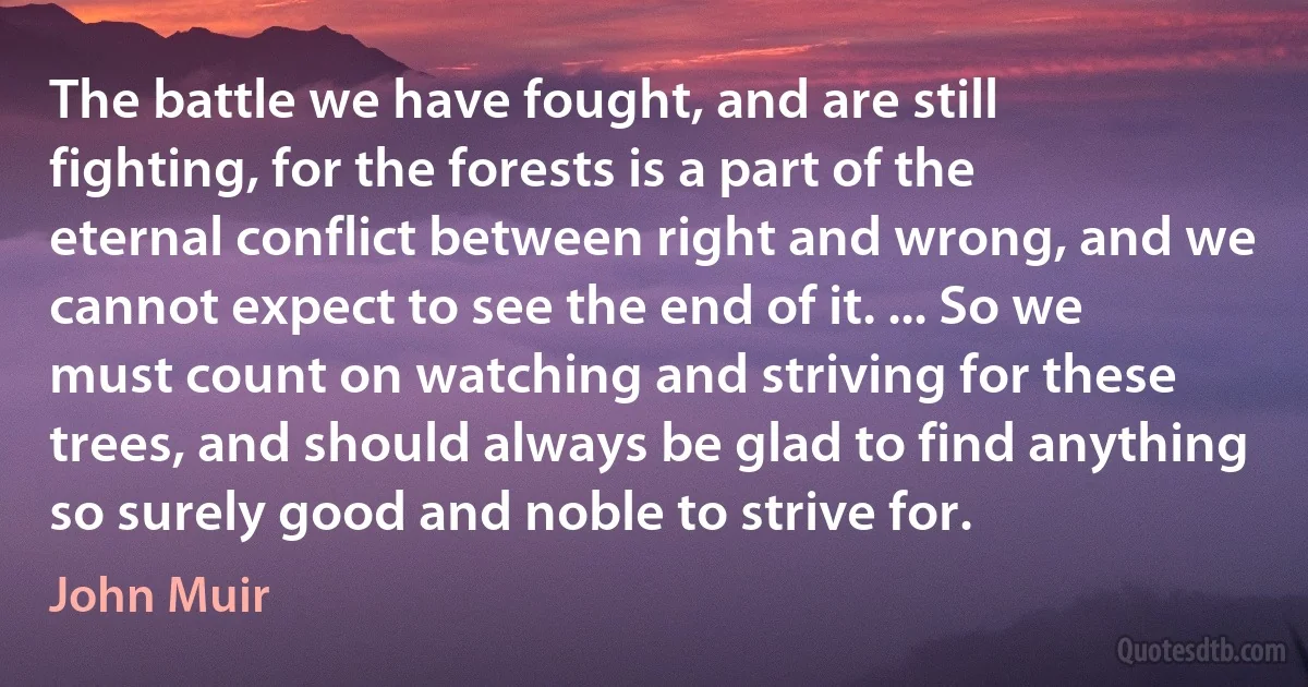 The battle we have fought, and are still fighting, for the forests is a part of the eternal conflict between right and wrong, and we cannot expect to see the end of it. ... So we must count on watching and striving for these trees, and should always be glad to find anything so surely good and noble to strive for. (John Muir)