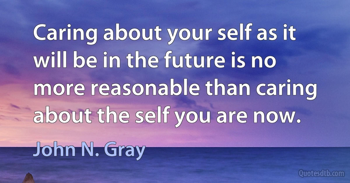 Caring about your self as it will be in the future is no more reasonable than caring about the self you are now. (John N. Gray)