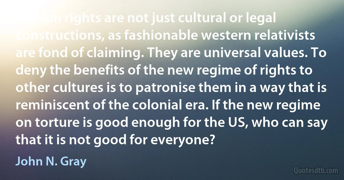 Human rights are not just cultural or legal constructions, as fashionable western relativists are fond of claiming. They are universal values. To deny the benefits of the new regime of rights to other cultures is to patronise them in a way that is reminiscent of the colonial era. If the new regime on torture is good enough for the US, who can say that it is not good for everyone? (John N. Gray)