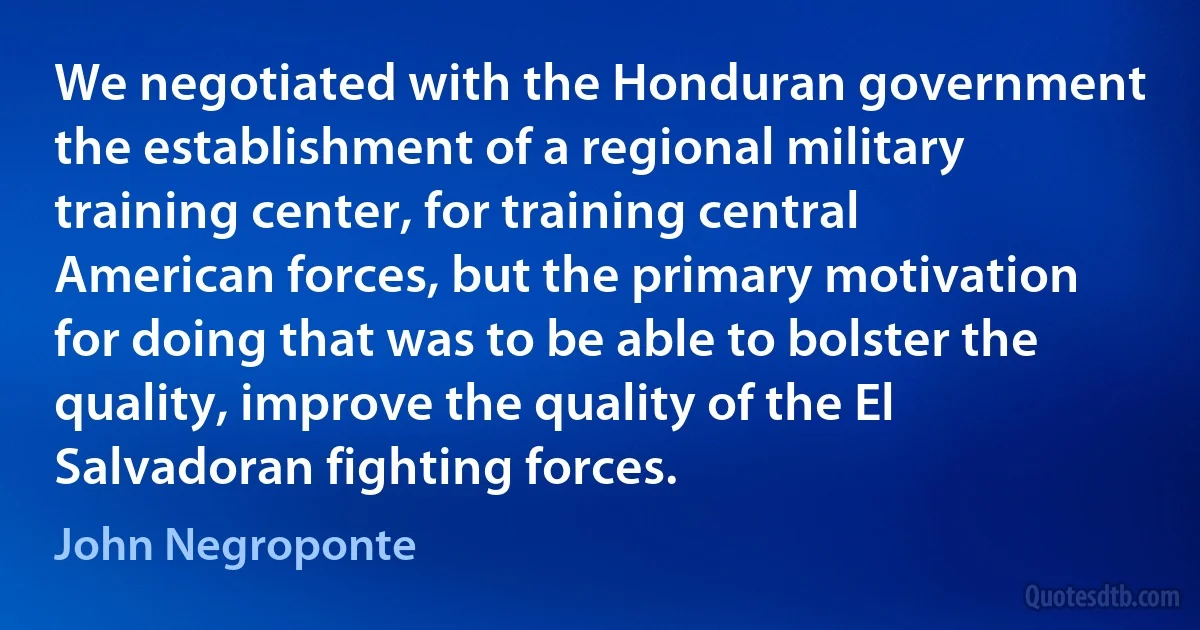 We negotiated with the Honduran government the establishment of a regional military training center, for training central American forces, but the primary motivation for doing that was to be able to bolster the quality, improve the quality of the El Salvadoran fighting forces. (John Negroponte)