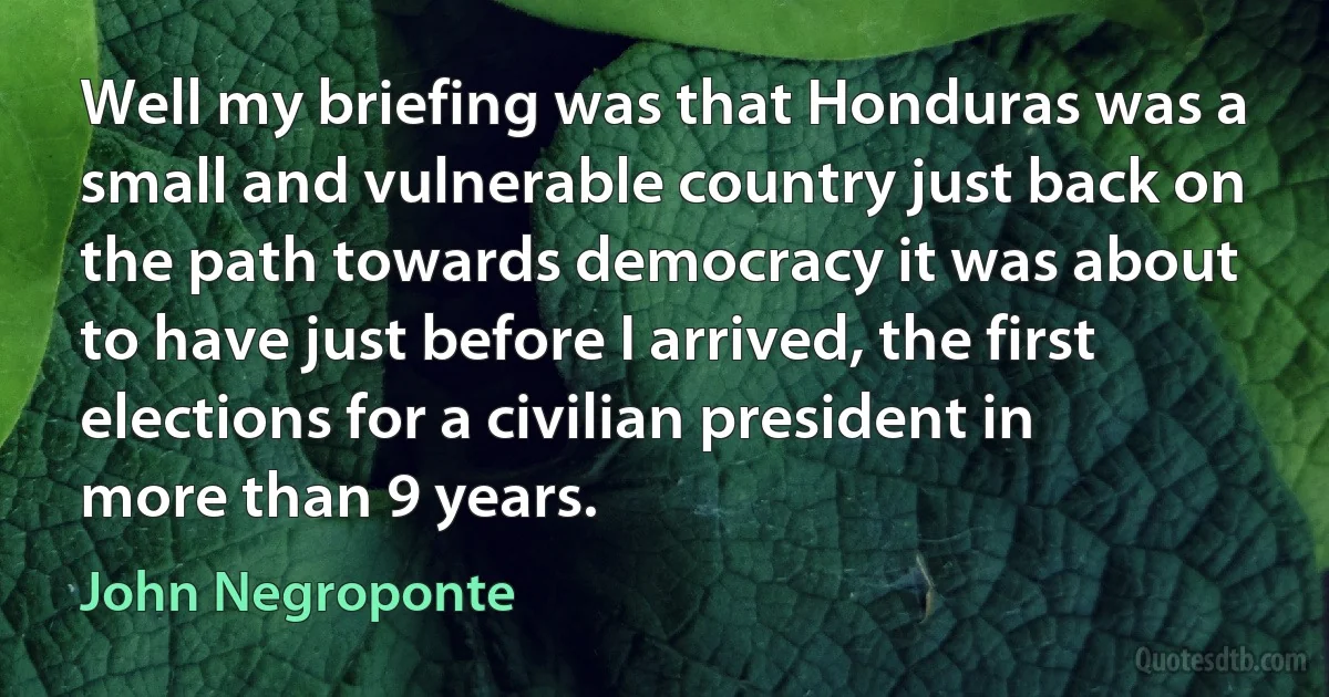 Well my briefing was that Honduras was a small and vulnerable country just back on the path towards democracy it was about to have just before I arrived, the first elections for a civilian president in more than 9 years. (John Negroponte)