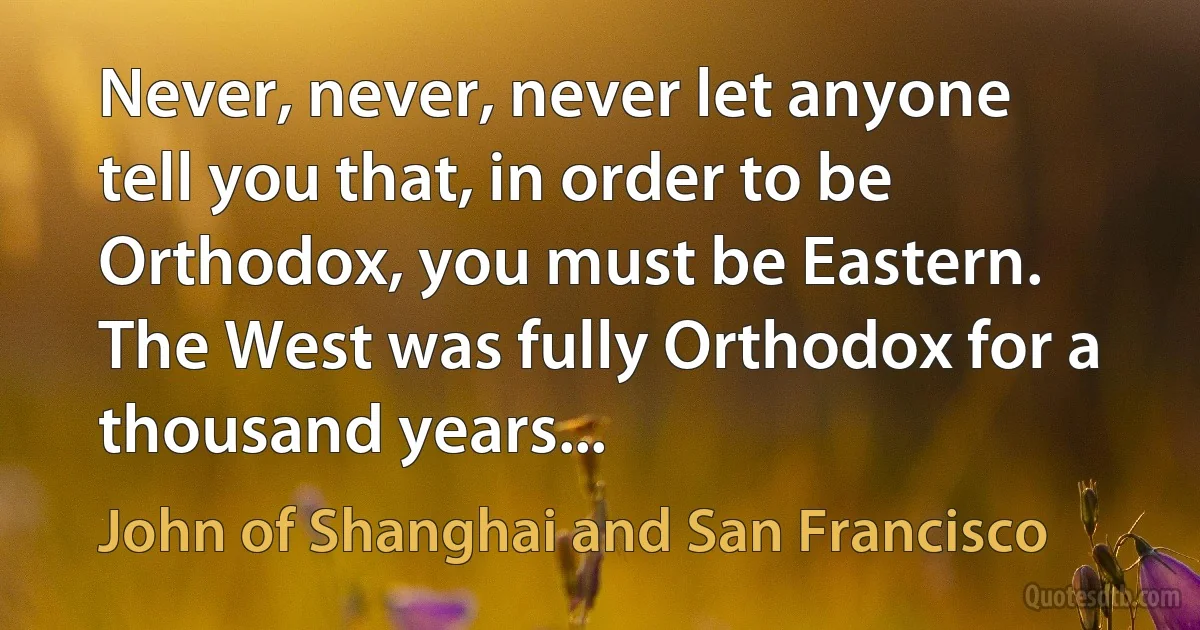 Never, never, never let anyone tell you that, in order to be Orthodox, you must be Eastern. The West was fully Orthodox for a thousand years... (John of Shanghai and San Francisco)