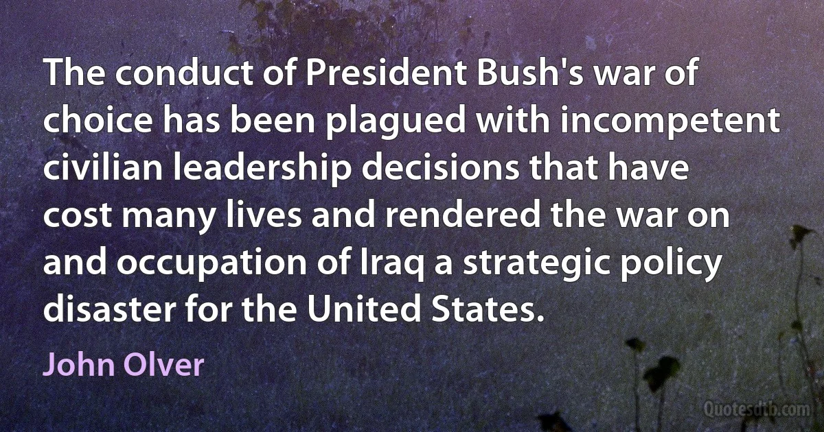 The conduct of President Bush's war of choice has been plagued with incompetent civilian leadership decisions that have cost many lives and rendered the war on and occupation of Iraq a strategic policy disaster for the United States. (John Olver)