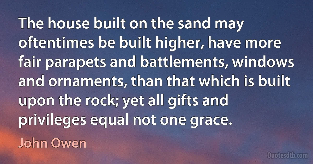 The house built on the sand may oftentimes be built higher, have more fair parapets and battlements, windows and ornaments, than that which is built upon the rock; yet all gifts and privileges equal not one grace. (John Owen)