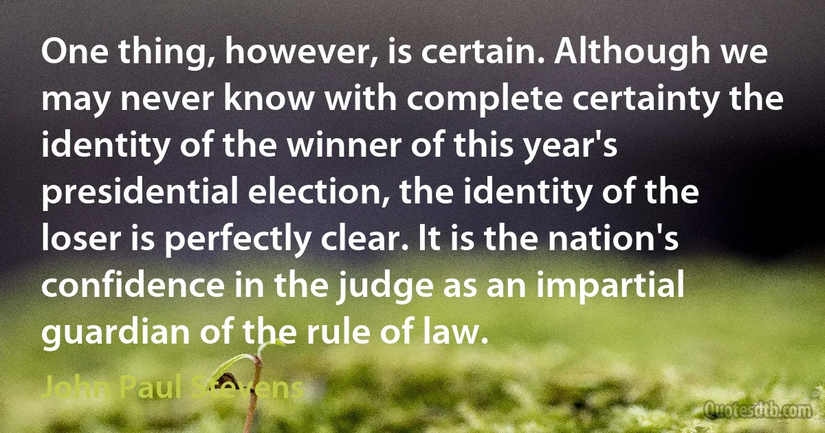 One thing, however, is certain. Although we may never know with complete certainty the identity of the winner of this year's presidential election, the identity of the loser is perfectly clear. It is the nation's confidence in the judge as an impartial guardian of the rule of law. (John Paul Stevens)