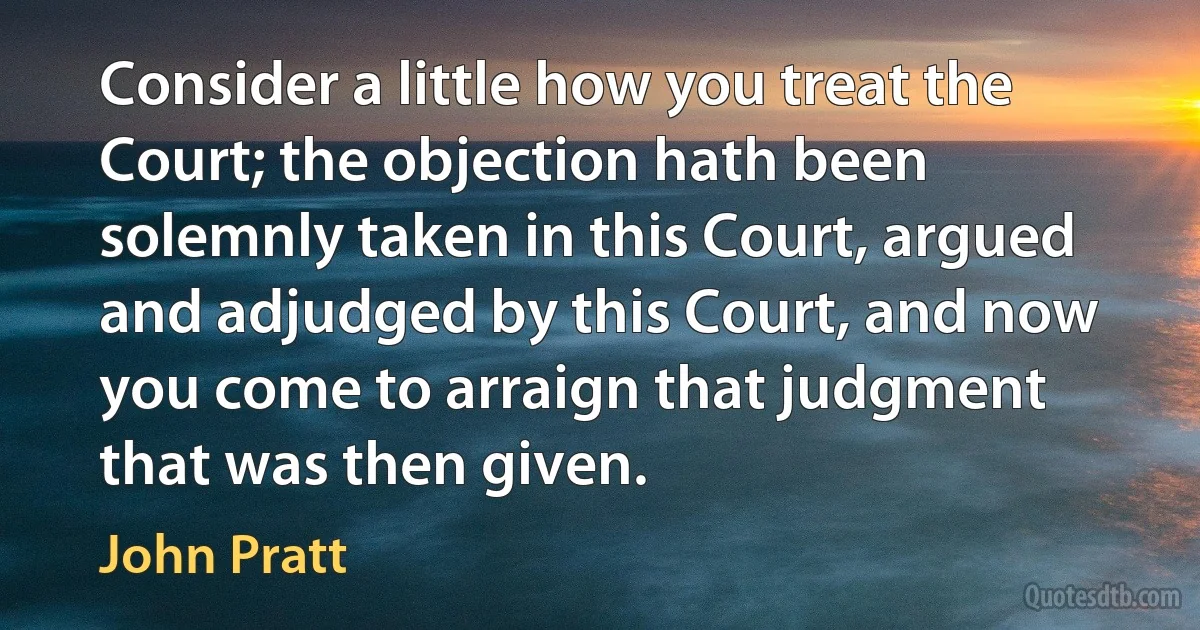 Consider a little how you treat the Court; the objection hath been solemnly taken in this Court, argued and adjudged by this Court, and now you come to arraign that judgment that was then given. (John Pratt)