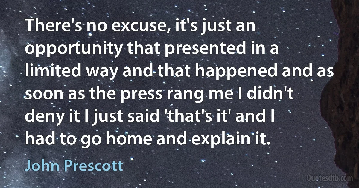 There's no excuse, it's just an opportunity that presented in a limited way and that happened and as soon as the press rang me I didn't deny it I just said 'that's it' and I had to go home and explain it. (John Prescott)