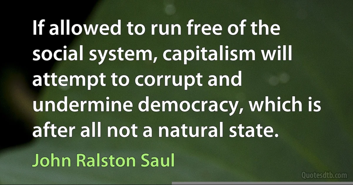 If allowed to run free of the social system, capitalism will attempt to corrupt and undermine democracy, which is after all not a natural state. (John Ralston Saul)