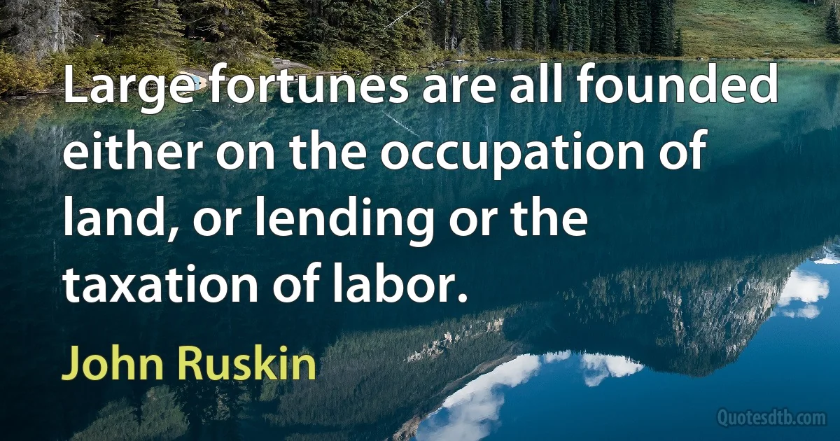 Large fortunes are all founded either on the occupation of land, or lending or the taxation of labor. (John Ruskin)