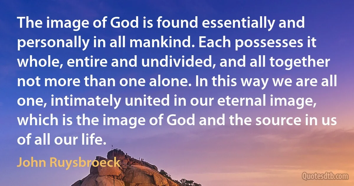 The image of God is found essentially and personally in all mankind. Each possesses it whole, entire and undivided, and all together not more than one alone. In this way we are all one, intimately united in our eternal image, which is the image of God and the source in us of all our life. (John Ruysbroeck)