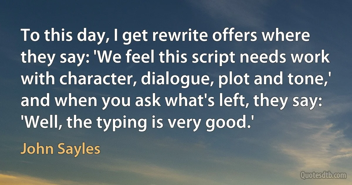 To this day, I get rewrite offers where they say: 'We feel this script needs work with character, dialogue, plot and tone,' and when you ask what's left, they say: 'Well, the typing is very good.' (John Sayles)