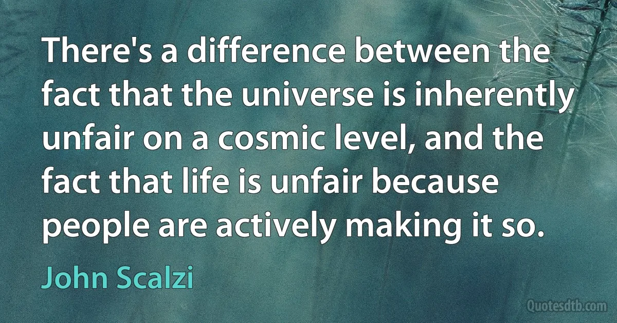 There's a difference between the fact that the universe is inherently unfair on a cosmic level, and the fact that life is unfair because people are actively making it so. (John Scalzi)