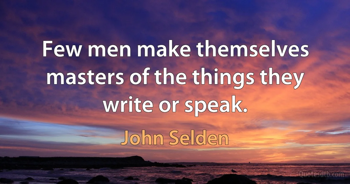 Few men make themselves masters of the things they write or speak. (John Selden)