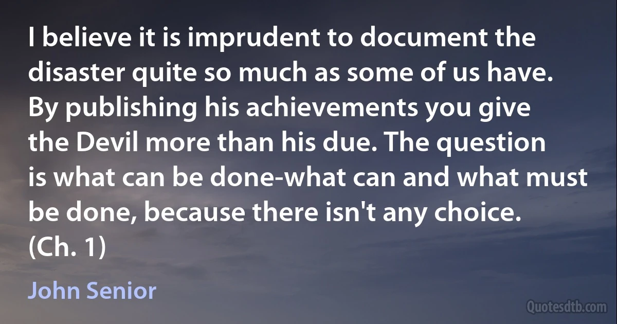 I believe it is imprudent to document the disaster quite so much as some of us have. By publishing his achievements you give the Devil more than his due. The question is what can be done-what can and what must be done, because there isn't any choice. (Ch. 1) (John Senior)