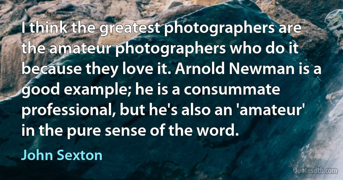 I think the greatest photographers are the amateur photographers who do it because they love it. Arnold Newman is a good example; he is a consummate professional, but he's also an 'amateur' in the pure sense of the word. (John Sexton)