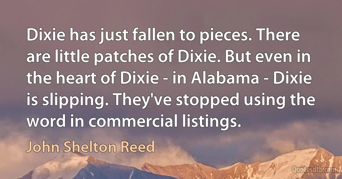 Dixie has just fallen to pieces. There are little patches of Dixie. But even in the heart of Dixie - in Alabama - Dixie is slipping. They've stopped using the word in commercial listings. (John Shelton Reed)