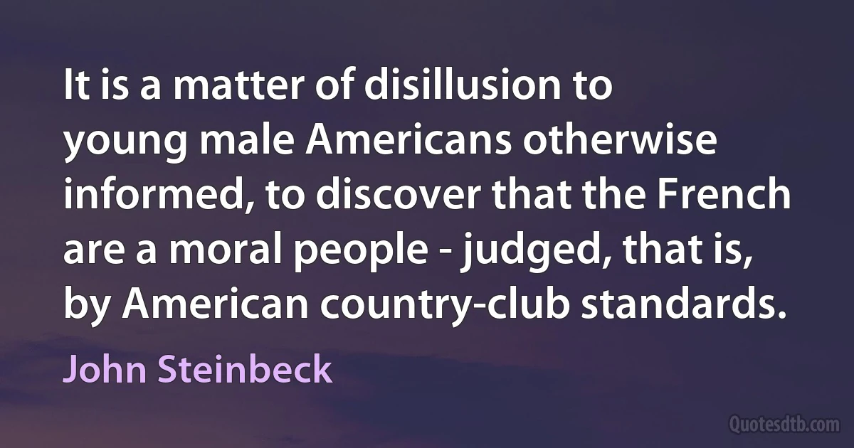 It is a matter of disillusion to young male Americans otherwise informed, to discover that the French are a moral people - judged, that is, by American country-club standards. (John Steinbeck)