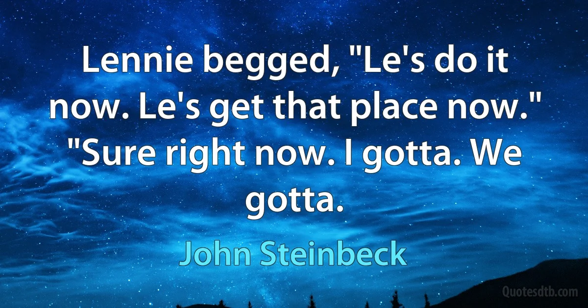 Lennie begged, "Le's do it now. Le's get that place now." "Sure right now. I gotta. We gotta. (John Steinbeck)