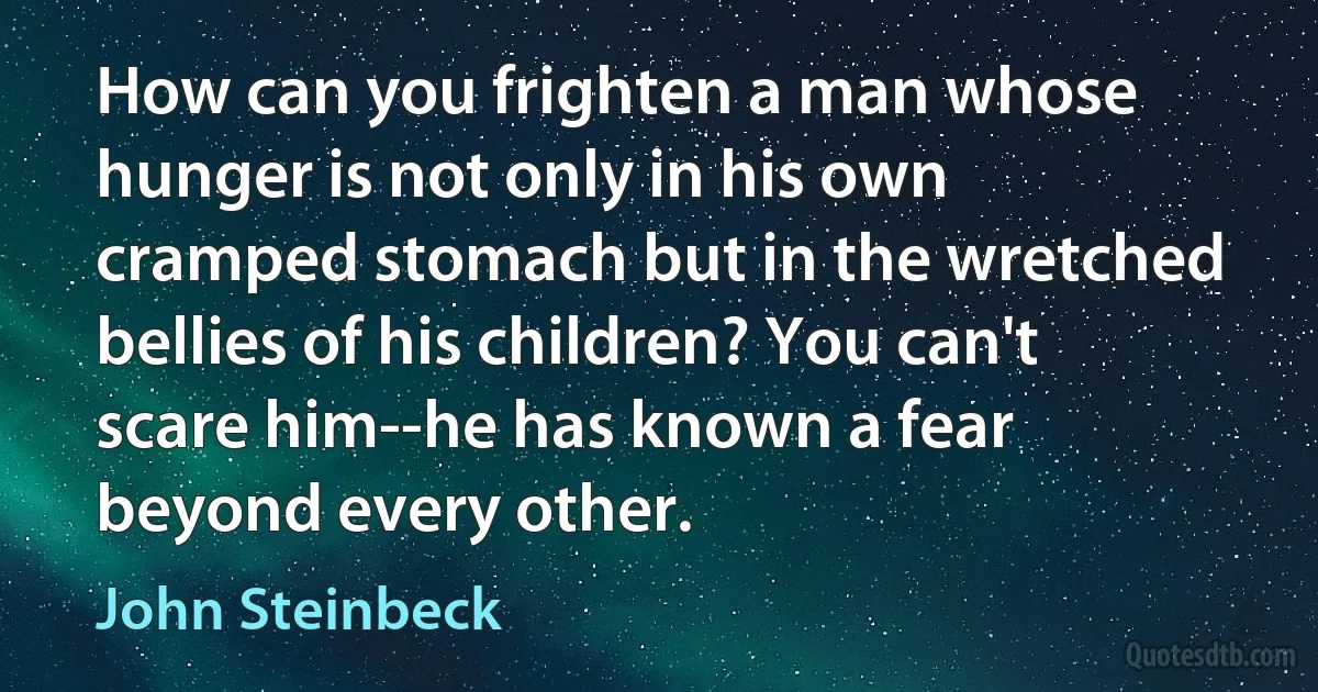 How can you frighten a man whose hunger is not only in his own cramped stomach but in the wretched bellies of his children? You can't scare him--he has known a fear beyond every other. (John Steinbeck)