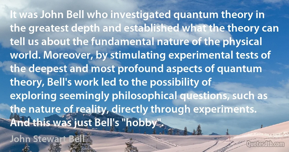 It was John Bell who investigated quantum theory in the greatest depth and established what the theory can tell us about the fundamental nature of the physical world. Moreover, by stimulating experimental tests of the deepest and most profound aspects of quantum theory, Bell's work led to the possibility of exploring seemingly philosophical questions, such as the nature of reality, directly through experiments.
And this was just Bell's "hobby". (John Stewart Bell)