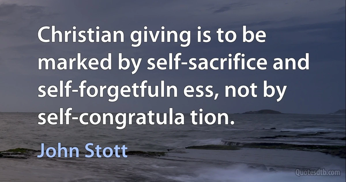 Christian giving is to be marked by self-sacrifice and self-forgetfuln ess, not by self-congratula tion. (John Stott)